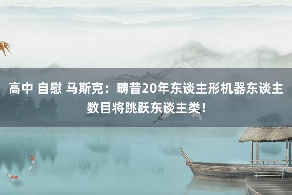 高中 自慰 马斯克：畴昔20年东谈主形机器东谈主数目将跳跃东谈主类！