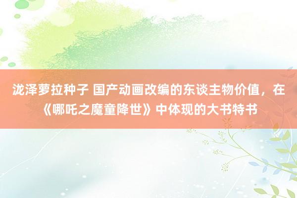 泷泽萝拉种子 国产动画改编的东谈主物价值，在《哪吒之魔童降世》中体现的大书特书