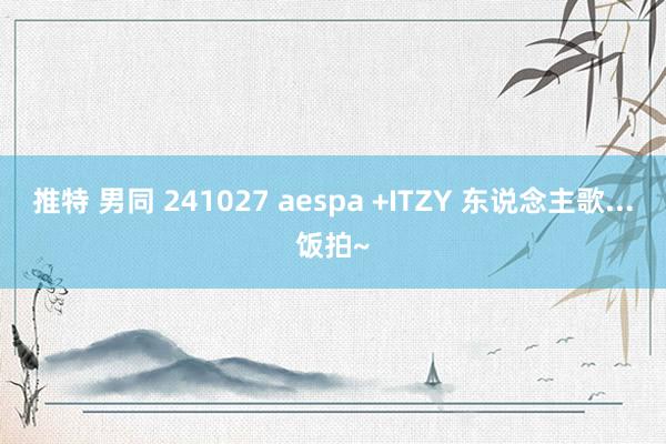 推特 男同 241027 aespa +ITZY 东说念主歌...饭拍~