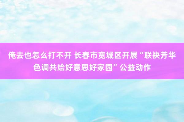 俺去也怎么打不开 长春市宽城区开展“联袂芳华色调共绘好意思好家园”公益动作