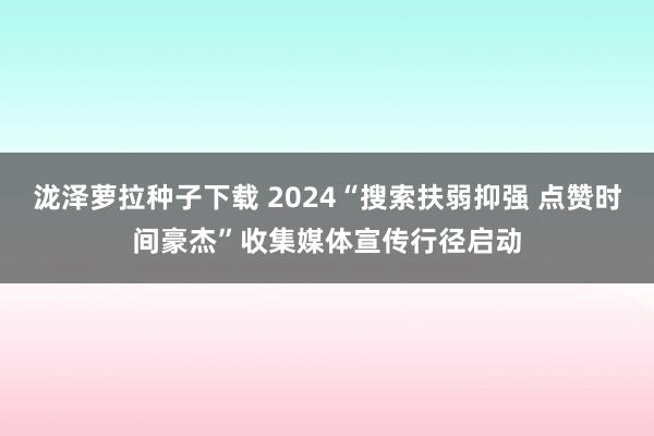 泷泽萝拉种子下载 2024“搜索扶弱抑强 点赞时间豪杰”收集媒体宣传行径启动