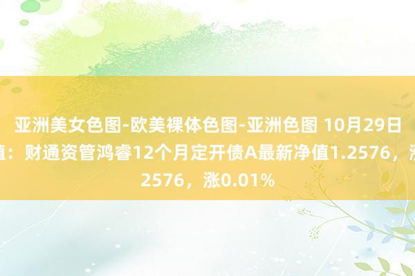 亚洲美女色图-欧美裸体色图-亚洲色图 10月29日基金净值：财通资管鸿睿12个月定开债A最新净值1.2576，涨0.01%