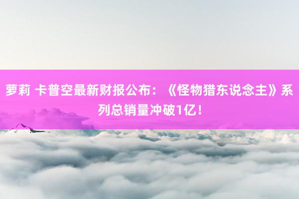 萝莉 卡普空最新财报公布：《怪物猎东说念主》系列总销量冲破1亿！