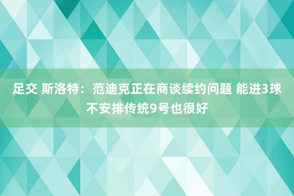 足交 斯洛特：范迪克正在商谈续约问题 能进3球不安排传统9号也很好