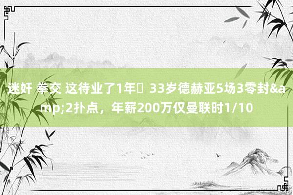 迷奸 拳交 这待业了1年❓33岁德赫亚5场3零封&2扑点，年薪200万仅曼联时1/10