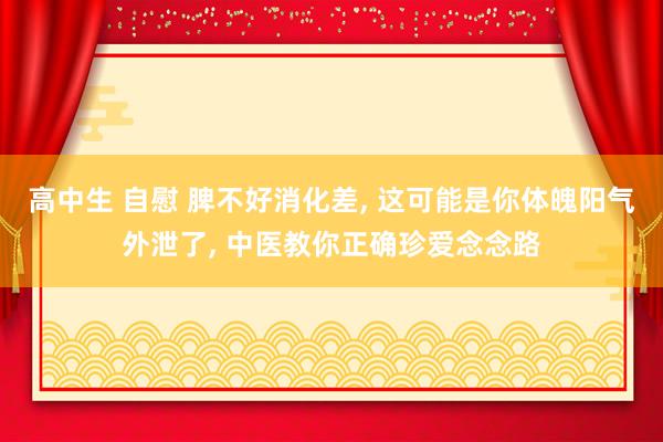 高中生 自慰 脾不好消化差， 这可能是你体魄阳气外泄了， 中医教你正确珍爱念念路