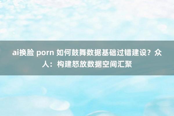 ai换脸 porn 如何鼓舞数据基础过错建设？众人：构建怒放数据空间汇聚