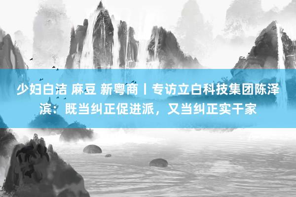 少妇白洁 麻豆 新粤商丨专访立白科技集团陈泽滨：既当纠正促进派，又当纠正实干家