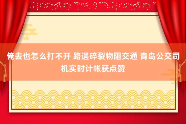 俺去也怎么打不开 路遇碎裂物阻交通 青岛公交司机实时计帐获点赞