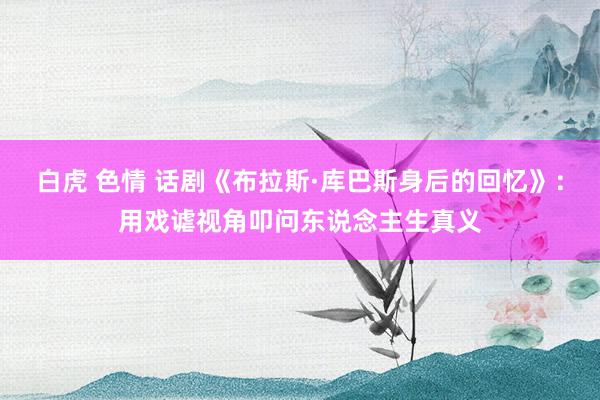 白虎 色情 话剧《布拉斯·库巴斯身后的回忆》：用戏谑视角叩问东说念主生真义