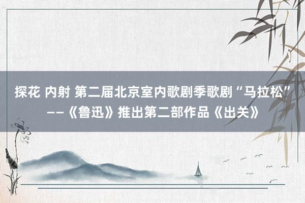 探花 内射 第二届北京室内歌剧季歌剧“马拉松”——《鲁迅》推出第二部作品《出关》