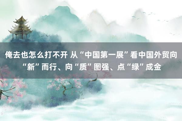 俺去也怎么打不开 从“中国第一展”看中国外贸向“新”而行、向“质”图强、点“绿”成金