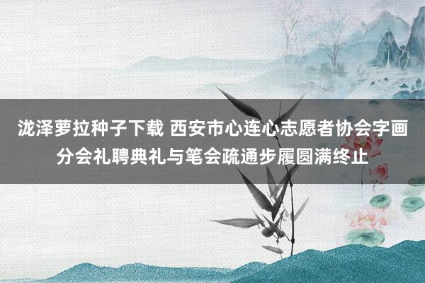 泷泽萝拉种子下载 西安市心连心志愿者协会字画分会礼聘典礼与笔会疏通步履圆满终止