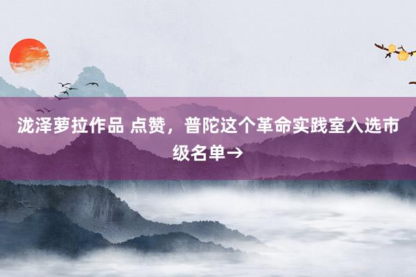 泷泽萝拉作品 点赞，普陀这个革命实践室入选市级名单→