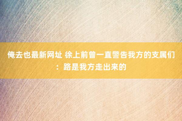 俺去也最新网址 徐上前曾一直警告我方的支属们：路是我方走出来的