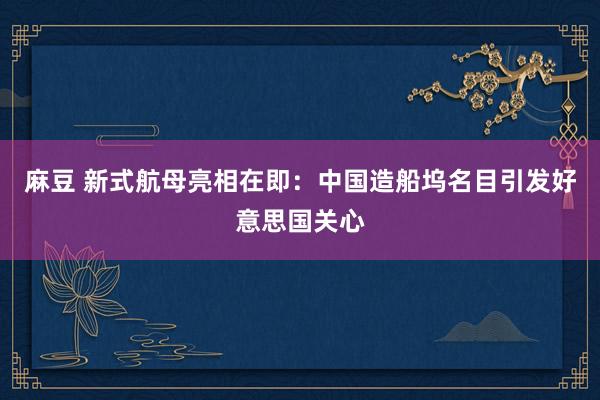 麻豆 新式航母亮相在即：中国造船坞名目引发好意思国关心