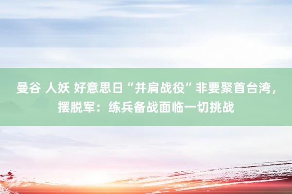 曼谷 人妖 好意思日“并肩战役”非要聚首台湾，摆脱军：练兵备战面临一切挑战