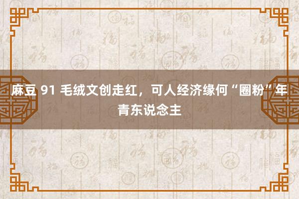 麻豆 91 毛绒文创走红，可人经济缘何“圈粉”年青东说念主