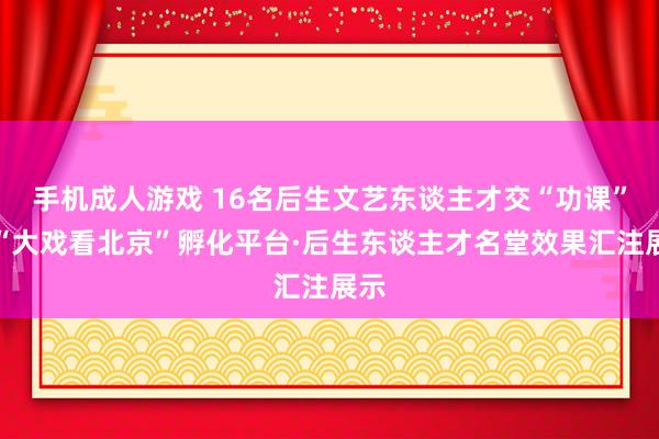 手机成人游戏 16名后生文艺东谈主才交“功课”，“大戏看北京”孵化平台·后生东谈主才名堂效果汇注展示