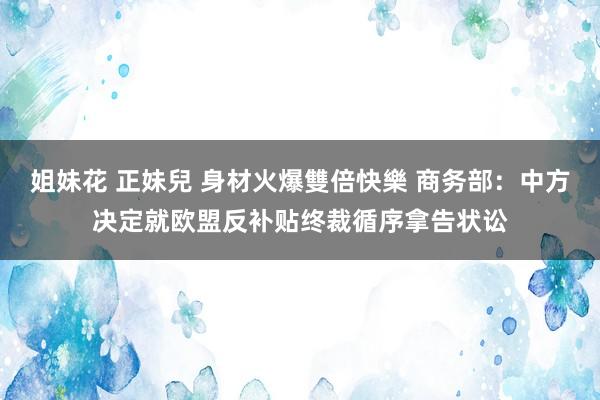 姐妹花 正妹兒 身材火爆雙倍快樂 商务部：中方决定就欧盟反补贴终裁循序拿告状讼