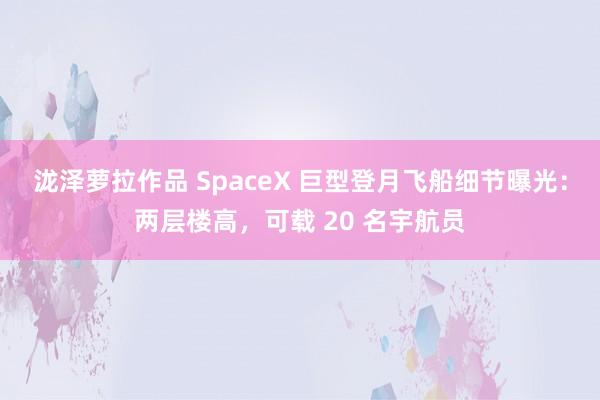 泷泽萝拉作品 SpaceX 巨型登月飞船细节曝光：两层楼高，可载 20 名宇航员