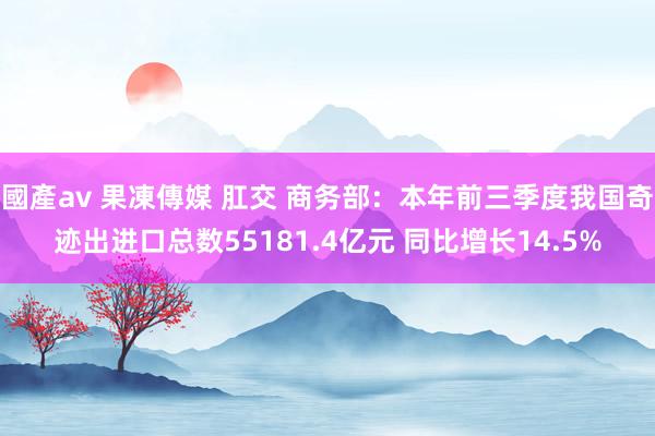 國產av 果凍傳媒 肛交 商务部：本年前三季度我国奇迹出进口总数55181.4亿元 同比增长14.5%