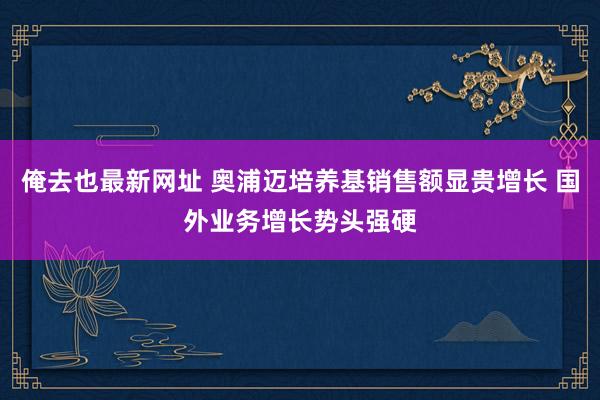 俺去也最新网址 奥浦迈培养基销售额显贵增长 国外业务增长势头强硬