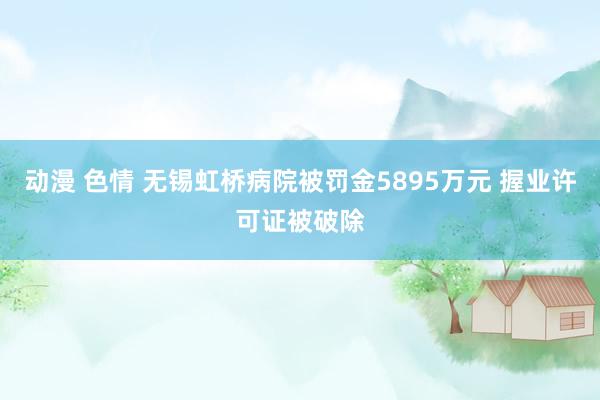 动漫 色情 无锡虹桥病院被罚金5895万元 握业许可证被破除