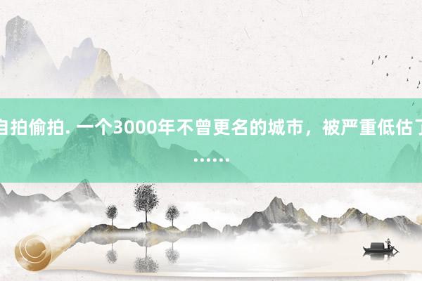 自拍偷拍. 一个3000年不曾更名的城市，被严重低估了......