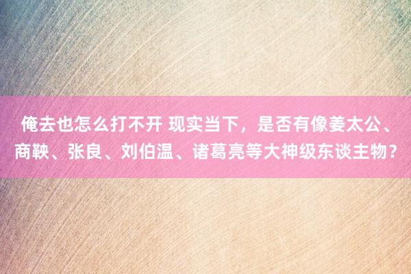 俺去也怎么打不开 现实当下，是否有像姜太公、商鞅、张良、刘伯温、诸葛亮等大神级东谈主物？