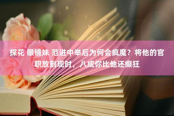 探花 眼镜妹 范进中举后为何会疯魔？将他的官职放到现时，八成你比他还癫狂