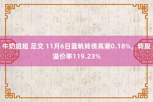 牛奶姐姐 足交 11月6日蓝帆转债高潮0.18%，转股溢价率119.23%