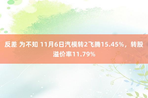 反差 为不知 11月6日汽模转2飞腾15.45%，转股溢价率11.79%