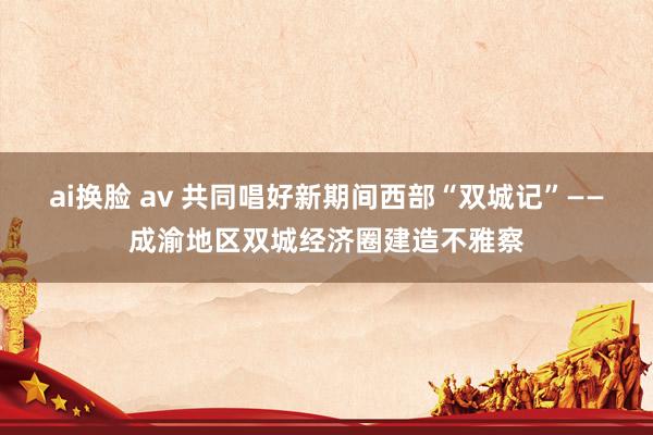 ai换脸 av 共同唱好新期间西部“双城记”——成渝地区双城经济圈建造不雅察