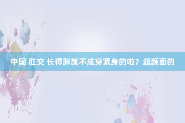 中国 肛交 长得胖就不成穿紧身的啦？超颜面的