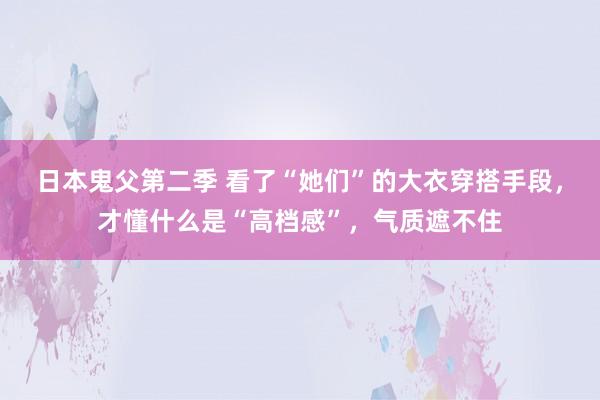 日本鬼父第二季 看了“她们”的大衣穿搭手段，才懂什么是“高档感”，气质遮不住