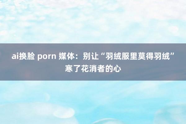 ai换脸 porn 媒体：别让“羽绒服里莫得羽绒”寒了花消者的心