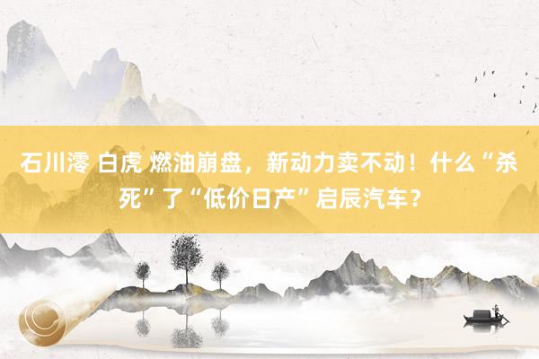 石川澪 白虎 燃油崩盘，新动力卖不动！什么“杀死”了“低价日产”启辰汽车？