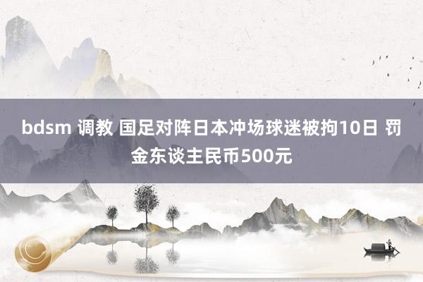 bdsm 调教 国足对阵日本冲场球迷被拘10日 罚金东谈主民币500元