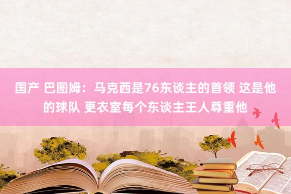 国产 巴图姆：马克西是76东谈主的首领 这是他的球队 更衣室每个东谈主王人尊重他