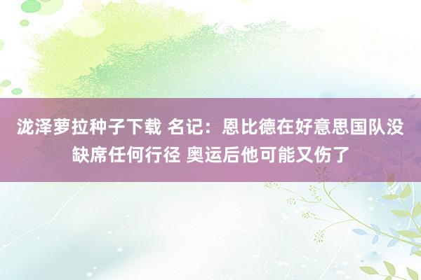 泷泽萝拉种子下载 名记：恩比德在好意思国队没缺席任何行径 奥运后他可能又伤了