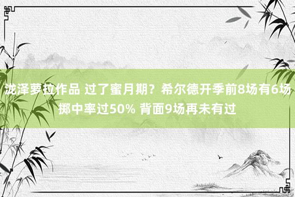 泷泽萝拉作品 过了蜜月期？希尔德开季前8场有6场掷中率过50% 背面9场再未有过