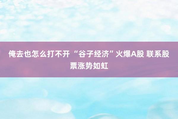 俺去也怎么打不开 “谷子经济”火爆A股 联系股票涨势如虹