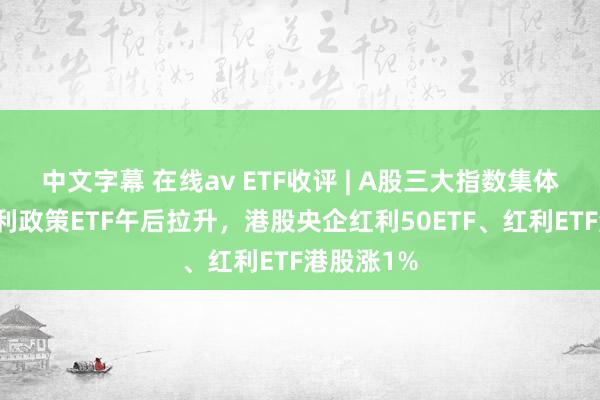 中文字幕 在线av ETF收评 | A股三大指数集体下落，红利政策ETF午后拉升，港股央企红利50ETF、红利ETF港股涨1%