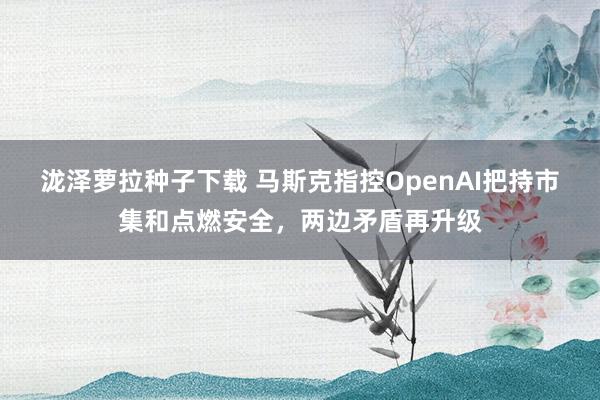 泷泽萝拉种子下载 马斯克指控OpenAI把持市集和点燃安全，两边矛盾再升级