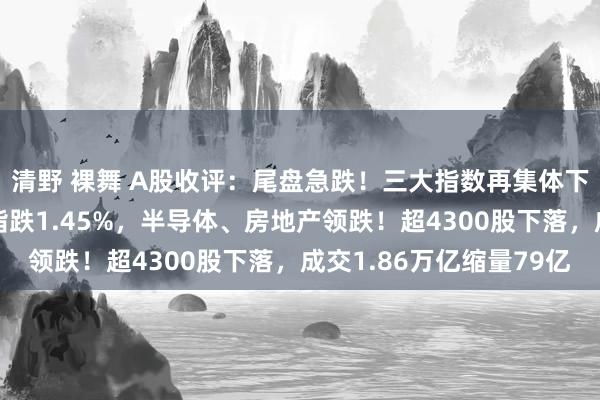 清野 裸舞 A股收评：尾盘急跌！三大指数再集体下落创业板指跌4%沪指跌1.45%，半导体、房地产领跌！超4300股下落，成交1.86万亿缩量79亿