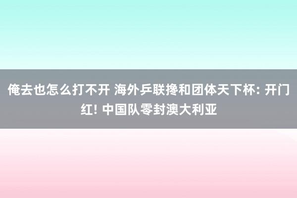 俺去也怎么打不开 海外乒联搀和团体天下杯: 开门红! 中国队零封澳大利亚