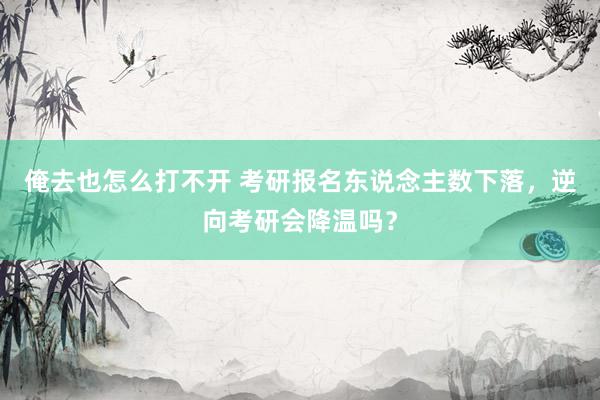 俺去也怎么打不开 考研报名东说念主数下落，逆向考研会降温吗？