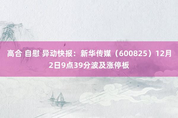 高合 自慰 异动快报：新华传媒（600825）12月2日9点39分波及涨停板