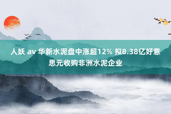 人妖 av 华新水泥盘中涨超12% 拟8.38亿好意思元收购非洲水泥企业